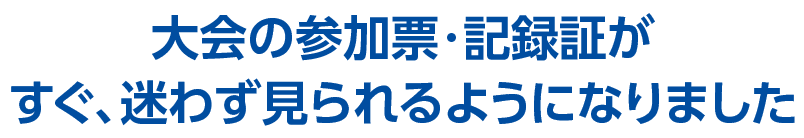 大会の参加票・記録証が
すぐ、迷わず見られるようになりました