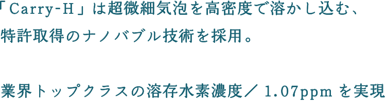 「Carry-H」は超微細気泡を高密度で溶かし込む、特許取得のナノバブル技術を採用。業界トップクラスの溶存水素濃度／1.07ppmを実現