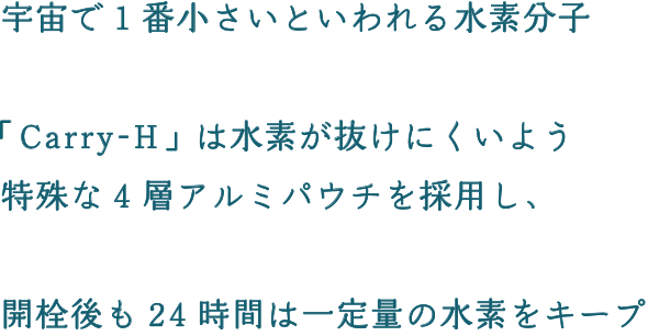 宇宙で1番小さいといわれる水素分子「Carry-H」は水素が抜けにくいよう特殊な4層アルミパウチを採用し、開栓後も24時間は一定量の水素をキープ