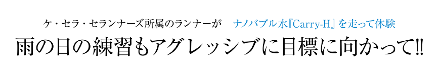 ケ・セラ・セランナーズ所属のランナーがナノバブル水『Carry-H』を走って体験｜雨の日の練習もアグレッシブに目標に向かって!!